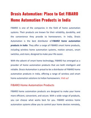 Drasis Automation: Place to Get FIBARO
Home Automation Products in India
FIBARO is one of the companies in the field of home automation
systems. Their products are known for their reliability, durability, and
the convenience they provide to homeowners. In India, Drasis
Automation is the best distributor of FIBARO home automation
products in India. They offer a range of FIBARO smart home products,
including wireless home automation systems, motion sensors, smart
switches, and more, designed to make your life easier.
With the advent of smart home technology, FIBARO has emerged as a
provider of home automation products that are both intelligent and
reliable. Drasis Automation is proud to be a distributor of FIBARO home
automation products in India, offering a range of wireless and smart
home automation solutions to Indian homeowners. Visit us!
FIBARO Home Automation Products
FIBARO home automation products are designed to make your home
more efficient, convenient, and secure. With a wide range of products,
you can choose what works best for you. FIBARO wireless home
automation systems allow you to control your home devices remotely,
 