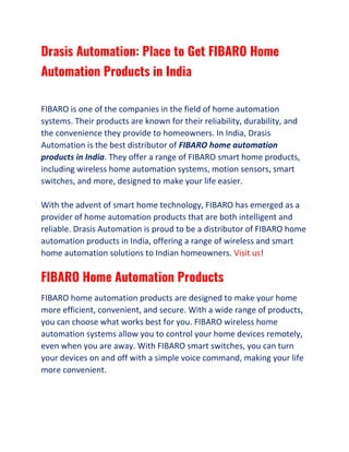 Drasis Automation: Place to Get FIBARO Home
Automation Products in India
FIBARO is one of the companies in the field of home automation
systems. Their products are known for their reliability, durability, and
the convenience they provide to homeowners. In India, Drasis
Automation is the best distributor of FIBARO home automation
products in India. They offer a range of FIBARO smart home products,
including wireless home automation systems, motion sensors, smart
switches, and more, designed to make your life easier.
With the advent of smart home technology, FIBARO has emerged as a
provider of home automation products that are both intelligent and
reliable. Drasis Automation is proud to be a distributor of FIBARO home
automation products in India, offering a range of wireless and smart
home automation solutions to Indian homeowners. Visit us!
FIBARO Home Automation Products
FIBARO home automation products are designed to make your home
more efficient, convenient, and secure. With a wide range of products,
you can choose what works best for you. FIBARO wireless home
automation systems allow you to control your home devices remotely,
even when you are away. With FIBARO smart switches, you can turn
your devices on and off with a simple voice command, making your life
more convenient.
 