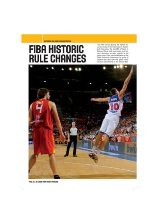 FIBA Historic
Rule Changes
The FIBA Central Board, the highest ex-
ecutive body of the International Basket-
ball Federation, the last 26th of April, in
Beijing, China, took some major and his-
toric decisions as with regards to the
game rules. Upon recommendation of the
FIBA Technical Commission (a group of
experts that deal with the game rules),
several amendments to the Official Bas-
page 28 | 32 2008 | Fiba AssistMagazine
referees and game administration
 