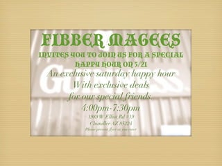 FIBBER MAGEES
INVITES YOU TO JOIN US FOR A SPECIAL
         HAPPY HOUR ON 5/21
  An exclusive saturday happy hour
        With exclusive deals
       for our special friends.
           4:00pm-7:30pm
            1989 W Elliot Rd #19
             Chandler AZ 85224
           Please present ﬂyer as you enter
 