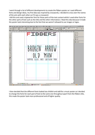 I went through a lot of different developments to create the fibbers poster as I used different
fonts and design ideas, my first idea was inspired by crosswords, I decided to cross over the names
of the acts with each other as if it was a crossword.
I did this and used a typewriter font for these parts of the text content whilst I used other fonts for
the other parts of text such as the title and the other information; I liked this idea because it made
the poster look interesting due to the fact that we weren’t allowed to use images or logos.
I then decided that the different fonts looked too childish and odd for a music poster so I decided
to change the fonts for each part of text to the same one throughout apart from the fibbers title,
this made the poster look more professional and of higher quality.
 