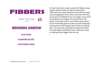 for task 5 we had to create a poster for fibbers having
a gig for Broken Arrow, we had to decide which
information was more important and make this stand
out by changing the fonts, colours and size of the text
as we were not allowed to use any images. As we were
not allowed to use images, the overall look of the
poster is very plain with so much white space which I
do not think looks good as it does not look interesting
and would not catch peoples eyes if they are walking
past. For this poster I decided to change the colours
so made Fibbers and Broken Arrow stand out as well
as making the text bigger than the rest

 