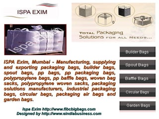 0




ISPA Exim, Mumbai - Manufacturing, supplying
and exporting packaging bags, builder bags,
spout bags, pp bags, pp packaging bags,
polypropylene bags, pp baffle bags, woven bag
sacks, polypropylene woven sacks, packaging
solutions manufacturers, industrial packaging
bags, circular bags, packaging air bags and
garden bags.
       Ispa Exim http://www.fibcbigbags.com
     Designed by http://www.eindiabusiness.com
 