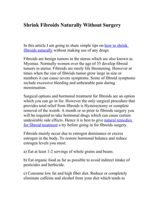 Shrink Fibroids Naturally Without Surgery


In this article I am going to share simple tips on how to shrink
fibroids naturally without making use of any drugs.

Fibroids are benign tumors in the uterus which are also known as
Myomas. Normally women over the age of 35 develop fibroid
tumors in uterus. Fibroids are rarely life threatening. However at
times when the size of fibroids tumor grow large in size or
numbers it can cause severe symptoms. Some of fibroid symptoms
include excessive bleeding and unbearable pain during
menstruation.

Surgical options and hormonal treatment for fibroids are an option
which you can go in for. However the only surgical procedure that
provides total relief from fibroids is Hysterectomy or complete
removal of the womb. A month or so prior to fibroids surgery you
will be required to take hormonal drugs which can cause certain
undesirable side effects. Hence it is best to give natural remedies
for fibroid treatment a try before going in for fibroids surgery.

Fibroids mainly occur due to estrogen dominance or excess
estrogen in the body. To restore hormonal balance and reduce
estrogen levels you must:

a) Eat at least 1-2 servings of whole grains and beans.

b) Eat organic food as far as possible to avoid indirect intake of
pesticides and herbicide.

c) Consume low fat and high fiber diet. Reduce or completely
eliminate caffeine and alcohol from your diet which tends to
 