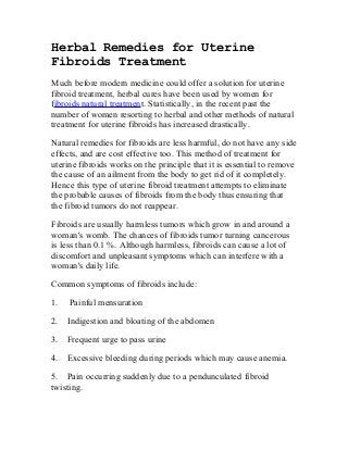 Herbal Remedies for Uterine
Fibroids Treatment
Much before modern medicine could offer a solution for uterine
fibroid treatment, herbal cures have been used by women for
fibroids natural treatment. Statistically, in the recent past the
number of women resorting to herbal and other methods of natural
treatment for uterine fibroids has increased drastically.
Natural remedies for fibroids are less harmful, do not have any side
effects, and are cost effective too. This method of treatment for
uterine fibroids works on the principle that it is essential to remove
the cause of an ailment from the body to get rid of it completely.
Hence this type of uterine fibroid treatment attempts to eliminate
the probable causes of fibroids from the body thus ensuring that
the fibroid tumors do not reappear.
Fibroids are usually harmless tumors which grow in and around a
woman's womb. The chances of fibroids tumor turning cancerous
is less than 0.1 %. Although harmless, fibroids can cause a lot of
discomfort and unpleasant symptoms which can interfere with a
woman's daily life.
Common symptoms of fibroids include:
1. Painful mensuration
2. Indigestion and bloating of the abdomen
3. Frequent urge to pass urine
4. Excessive bleeding during periods which may cause anemia.
5. Pain occurring suddenly due to a pendunculated fibroid
twisting.
 
