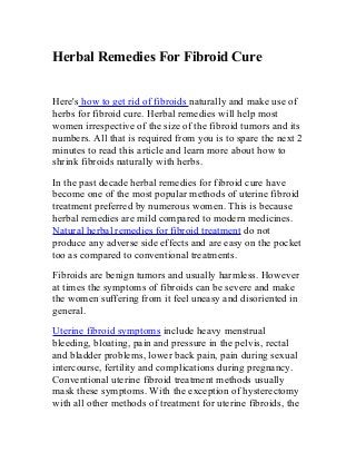 Herbal Remedies For Fibroid Cure
Here's how to get rid of fibroids naturally and make use of
herbs for fibroid cure. Herbal remedies will help most
women irrespective of the size of the fibroid tumors and its
numbers. All that is required from you is to spare the next 2
minutes to read this article and learn more about how to
shrink fibroids naturally with herbs.
In the past decade herbal remedies for fibroid cure have
become one of the most popular methods of uterine fibroid
treatment preferred by numerous women. This is because
herbal remedies are mild compared to modern medicines.
Natural herbal remedies for fibroid treatment do not
produce any adverse side effects and are easy on the pocket
too as compared to conventional treatments.
Fibroids are benign tumors and usually harmless. However
at times the symptoms of fibroids can be severe and make
the women suffering from it feel uneasy and disoriented in
general.
Uterine fibroid symptoms include heavy menstrual
bleeding, bloating, pain and pressure in the pelvis, rectal
and bladder problems, lower back pain, pain during sexual
intercourse, fertility and complications during pregnancy.
Conventional uterine fibroid treatment methods usually
mask these symptoms. With the exception of hysterectomy
with all other methods of treatment for uterine fibroids, the
 