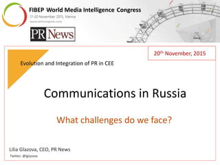 FIBEP World Media Intelligence Congress
17-20 November 2015, Vienna
FIBEP World Media Intelligence Congress
17-20 November 2015, Vienna
www.wmicongress.com
Lilia Glazova, CEO, PR News
Twitter: @lglazova
Communications in Russia
What challenges do we face?
Evolution and Integration of PR in CEE
20th November, 2015
 