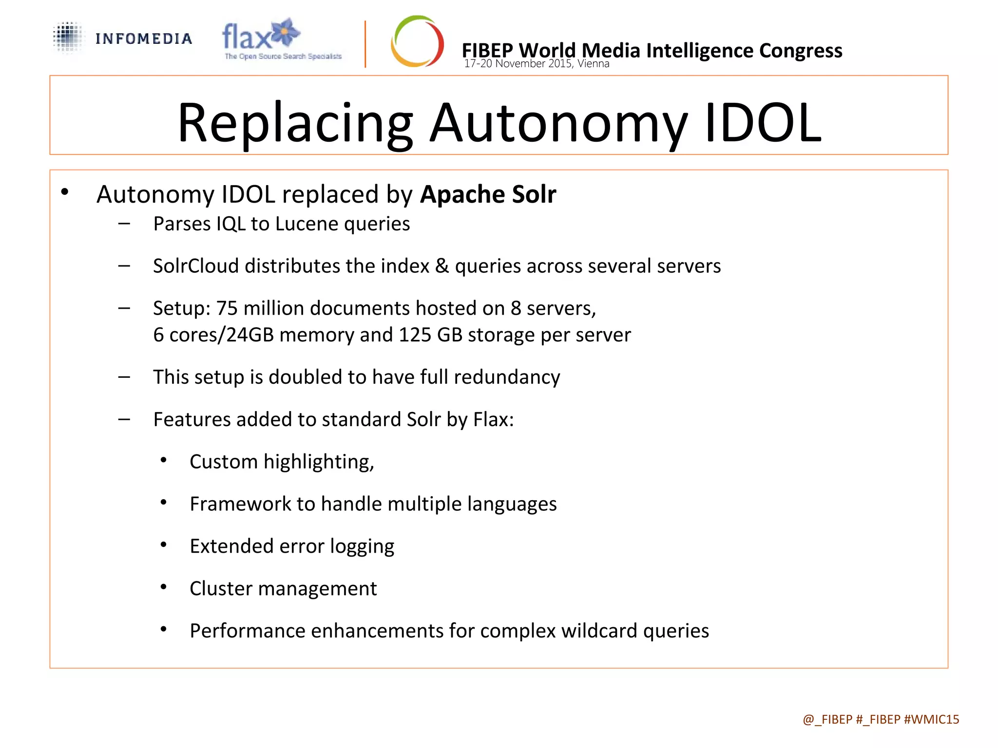 FIBEP World Media Intelligence Congress17-20 November 2015, Vienna
Replacing Autonomy IDOL
• Autonomy IDOL replaced by Apache Solr
− Parses IQL to Lucene queries
− SolrCloud distributes the index & queries across several servers
− Setup: 75 million documents hosted on 8 servers,
6 cores/24GB memory and 125 GB storage per server
− This setup is doubled to have full redundancy
− Features added to standard Solr by Flax:
• Custom highlighting,
• Framework to handle multiple languages
• Extended error logging
• Cluster management
• Performance enhancements for complex wildcard queries
@_FIBEP #_FIBEP #WMIC152015-11-19
 