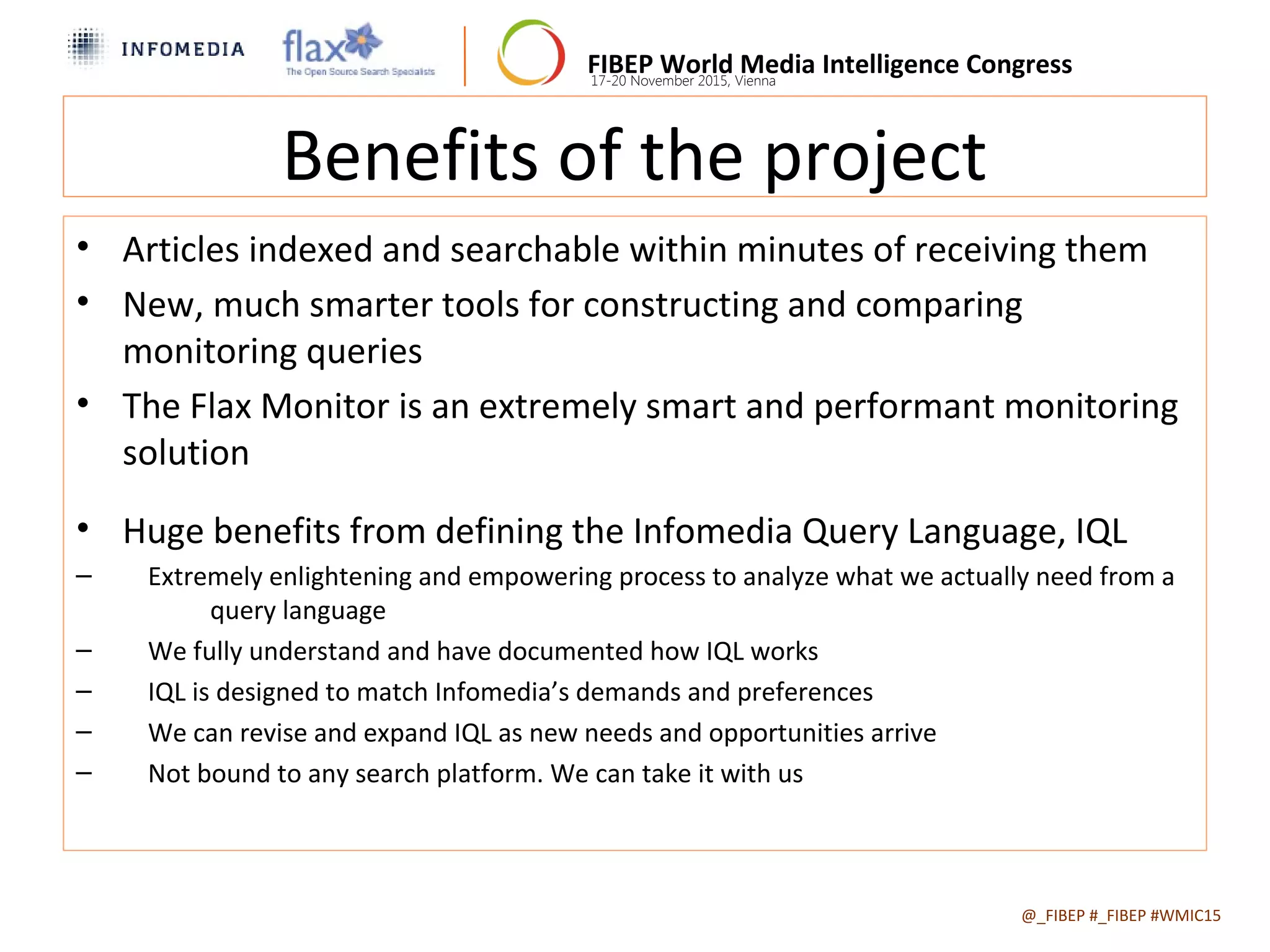 FIBEP World Media Intelligence Congress17-20 November 2015, Vienna
Benefits of the project
• Articles indexed and searchable within minutes of receiving them
• New, much smarter tools for constructing and comparing
monitoring queries
• The Flax Monitor is an extremely smart and performant monitoring
solution
• Huge benefits from defining the Infomedia Query Language, IQL
– Extremely enlightening and empowering process to analyze what we actually need from a
query language
– We fully understand and have documented how IQL works
– IQL is designed to match Infomedia’s demands and preferences
– We can revise and expand IQL as new needs and opportunities arrive
– Not bound to any search platform. We can take it with us
@_FIBEP #_FIBEP #WMIC152015-11-19
 