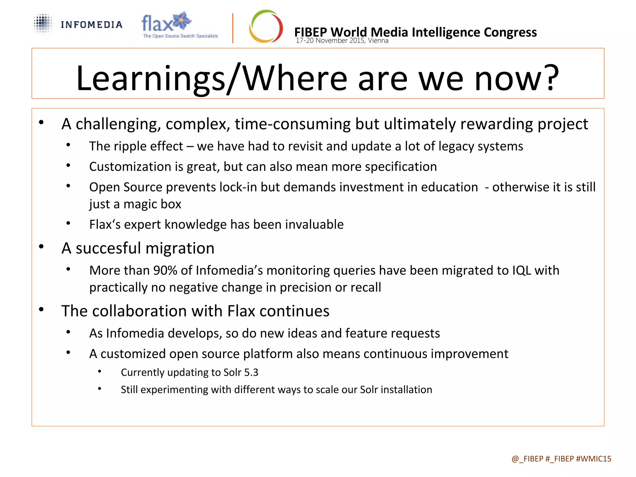 FIBEP World Media Intelligence Congress17-20 November 2015, Vienna
Learnings/Where are we now?
• A challenging, complex, time-consuming but ultimately rewarding project
• The ripple effect – we have had to revisit and update a lot of legacy systems
• Customization is great, but can also mean more specification
• Open Source prevents lock-in but demands investment in education - otherwise it is still
just a magic box
• Flax‘s expert knowledge has been invaluable
• A succesful migration
• More than 90% of Infomedia’s monitoring queries have been migrated to IQL with
practically no negative change in precision or recall
• The collaboration with Flax continues
• As Infomedia develops, so do new ideas and feature requests
• A customized open source platform also means continuous improvement
• Currently updating to Solr 5.3
• Still experimenting with different ways to scale our Solr installation
@_FIBEP #_FIBEP #WMIC152015-11-19
 