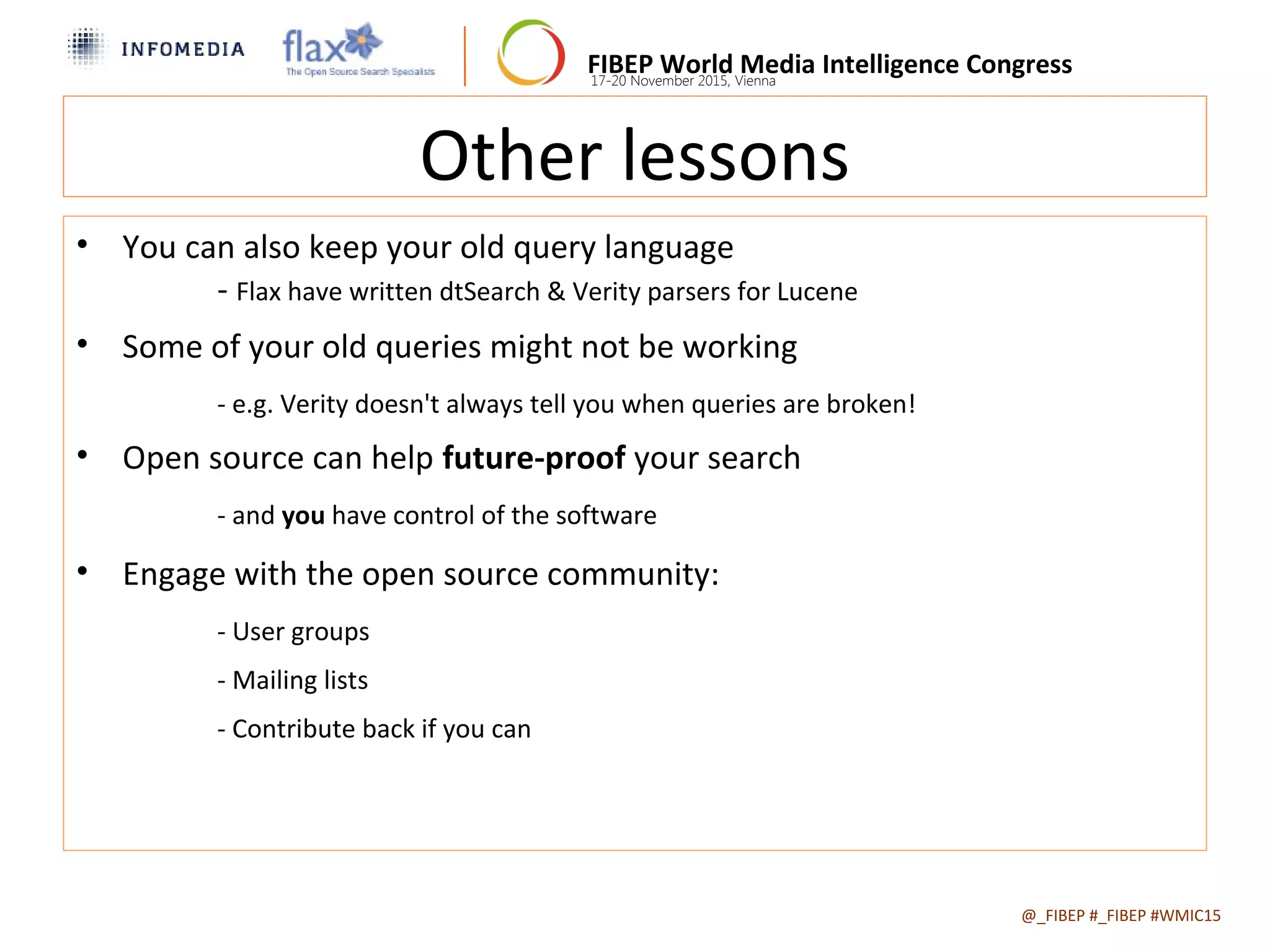 FIBEP World Media Intelligence Congress17-20 November 2015, Vienna
Other lessons
• You can also keep your old query language
- Flax have written dtSearch & Verity parsers for Lucene
• Some of your old queries might not be working
- e.g. Verity doesn't always tell you when queries are broken!
• Open source can help future-proof your search
- and you have control of the software
• Engage with the open source community:
- User groups
- Mailing lists
- Contribute back if you can
@_FIBEP #_FIBEP #WMIC152015-11-19
 