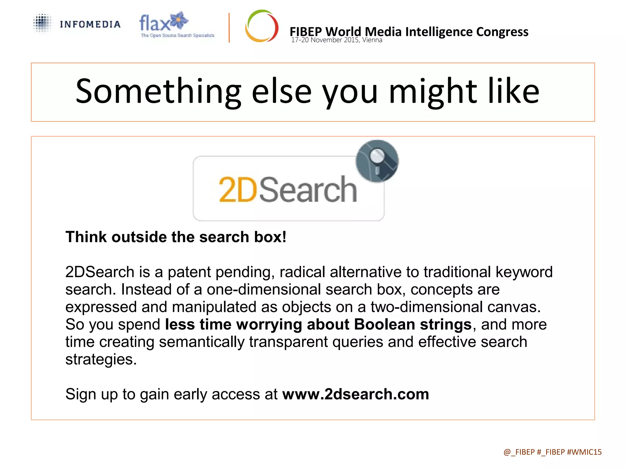 FIBEP World Media Intelligence Congress17-20 November 2015, Vienna
@_FIBEP #_FIBEP #WMIC15Date of Presentation
Something else you might like
Think outside the search box!
2DSearch is a patent pending, radical alternative to traditional keyword
search. Instead of a one-dimensional search box, concepts are
expressed and manipulated as objects on a two-dimensional canvas.
So you spend less time worrying about Boolean strings, and more
time creating semantically transparent queries and effective search
strategies.
Sign up to gain early access at www.2dsearch.com
 