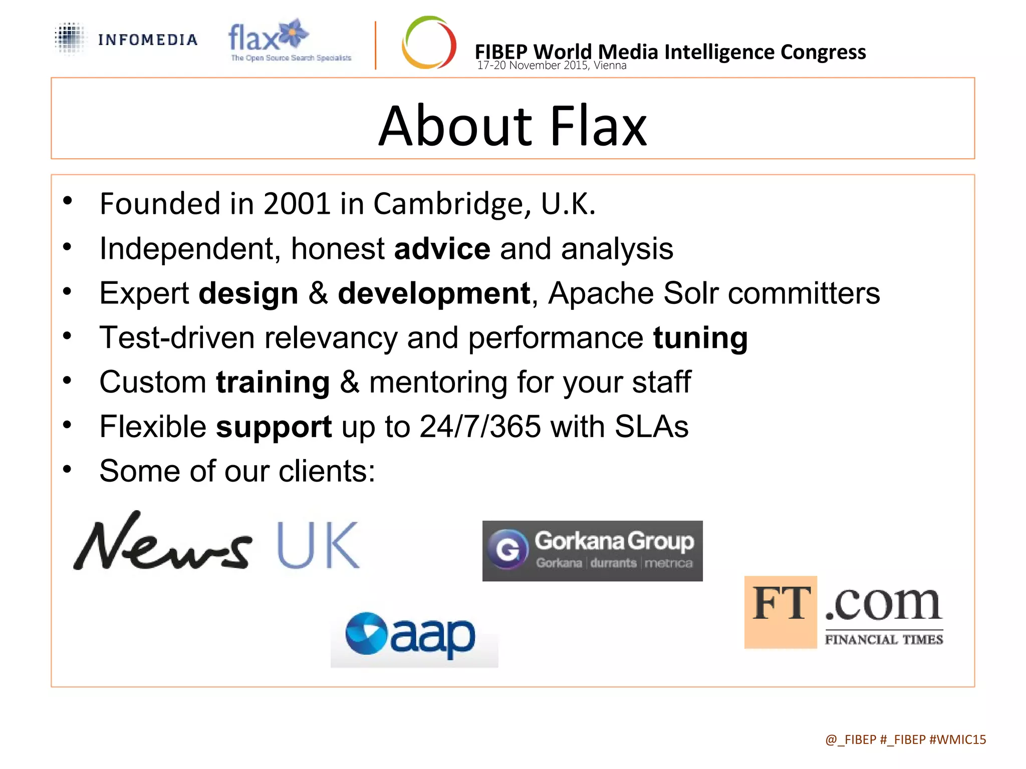 FIBEP World Media Intelligence Congress17-20 November 2015, Vienna
About Flax
• Founded in 2001 in Cambridge, U.K.
• Independent, honest advice and analysis
• Expert design & development, Apache Solr committers
• Test-driven relevancy and performance tuning
• Custom training & mentoring for your staff
• Flexible support up to 24/7/365 with SLAs
• Some of our clients:
@_FIBEP #_FIBEP #WMIC152015-11-19

 