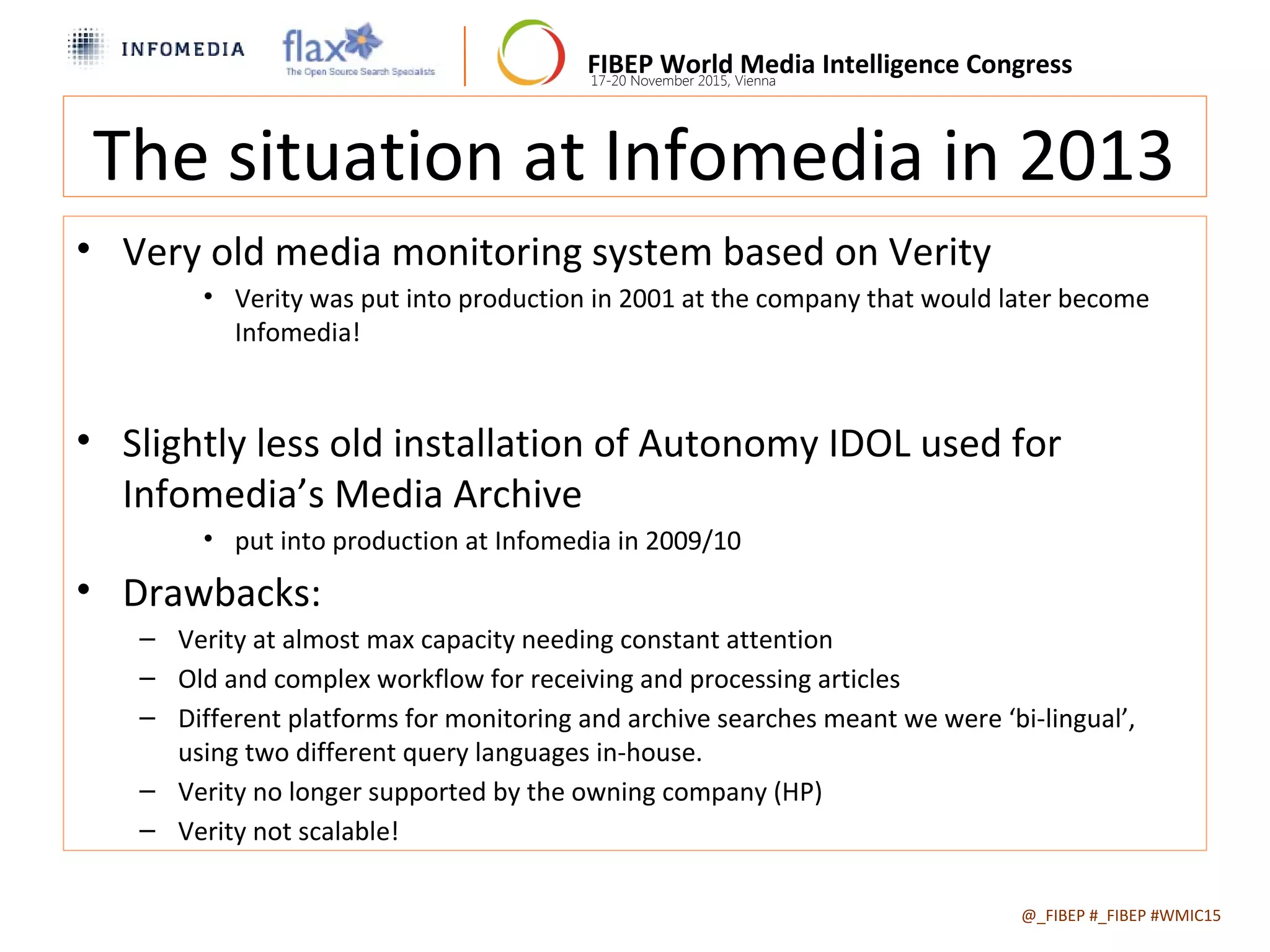 FIBEP World Media Intelligence Congress17-20 November 2015, Vienna
The situation at Infomedia in 2013
• Very old media monitoring system based on Verity
• Verity was put into production in 2001 at the company that would later become
Infomedia!
• Slightly less old installation of Autonomy IDOL used for
Infomedia’s Media Archive
• put into production at Infomedia in 2009/10
• Drawbacks:
– Verity at almost max capacity needing constant attention
– Old and complex workflow for receiving and processing articles
– Different platforms for monitoring and archive searches meant we were ‘bi-lingual’,
using two different query languages in-house.
– Verity no longer supported by the owning company (HP)
– Verity not scalable!
@_FIBEP #_FIBEP #WMIC152015-11-19
 