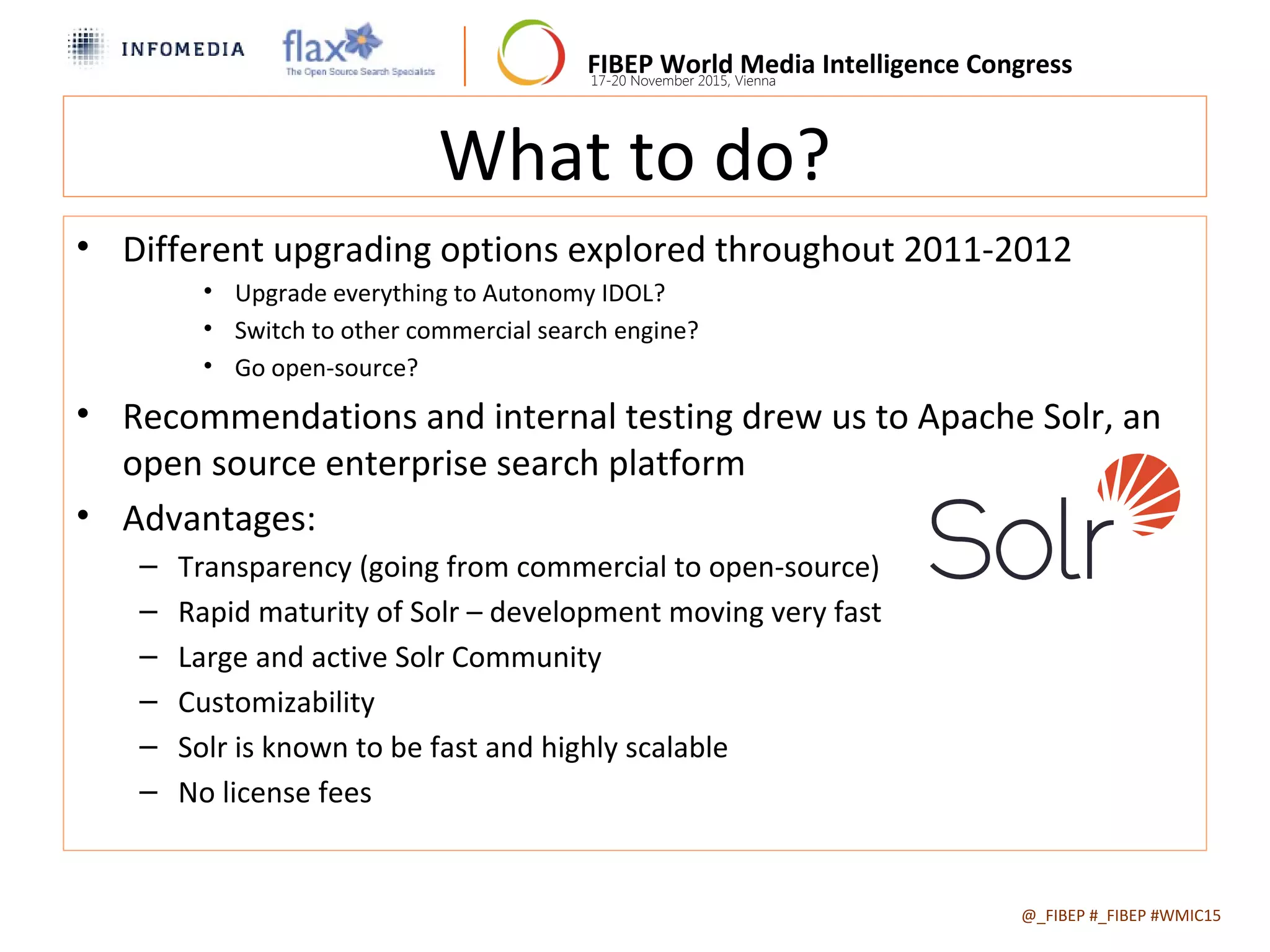 FIBEP World Media Intelligence Congress17-20 November 2015, Vienna
What to do?
• Different upgrading options explored throughout 2011-2012
• Upgrade everything to Autonomy IDOL?
• Switch to other commercial search engine?
• Go open-source?
• Recommendations and internal testing drew us to Apache Solr, an
open source enterprise search platform
• Advantages:
– Transparency (going from commercial to open-source)
– Rapid maturity of Solr – development moving very fast
– Large and active Solr Community
– Customizability
– Solr is known to be fast and highly scalable
– No license fees
@_FIBEP #_FIBEP #WMIC152015-11-19
 