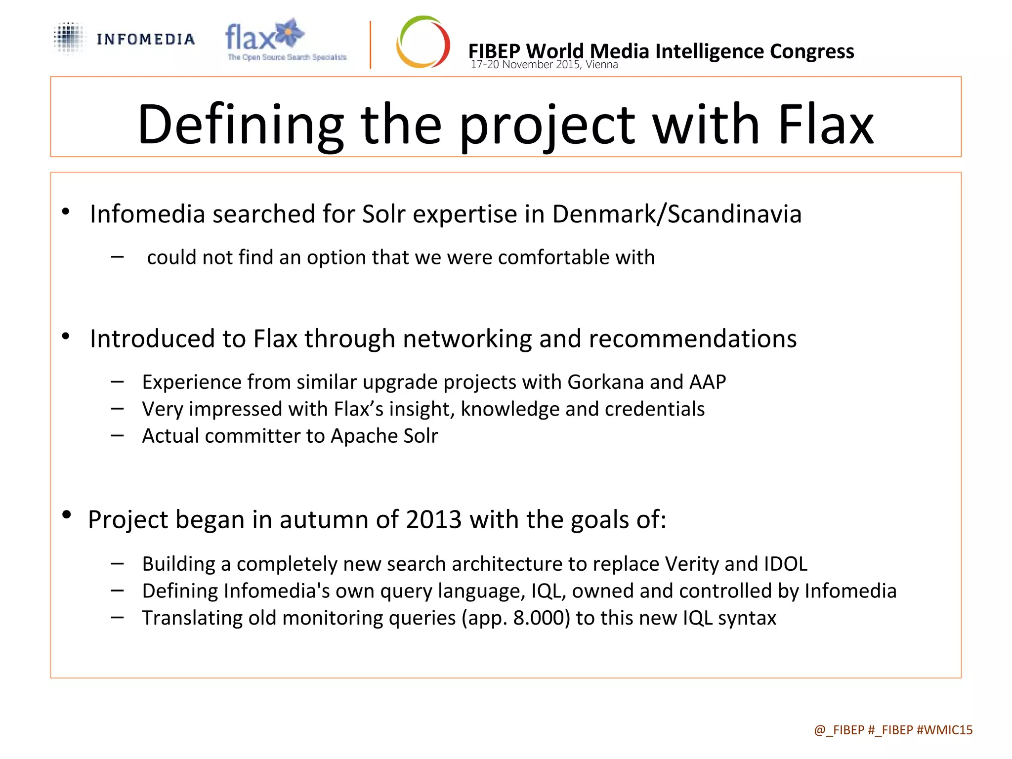 FIBEP World Media Intelligence Congress17-20 November 2015, Vienna
Defining the project with Flax
• Infomedia searched for Solr expertise in Denmark/Scandinavia
– could not find an option that we were comfortable with
• Introduced to Flax through networking and recommendations
– Experience from similar upgrade projects with Gorkana and AAP
– Very impressed with Flax’s insight, knowledge and credentials
– Actual committer to Apache Solr
• Project began in autumn of 2013 with the goals of:
– Building a completely new search architecture to replace Verity and IDOL
– Defining Infomedia's own query language, IQL, owned and controlled by Infomedia
– Translating old monitoring queries (app. 8.000) to this new IQL syntax
@_FIBEP #_FIBEP #WMIC152015-11-19
 