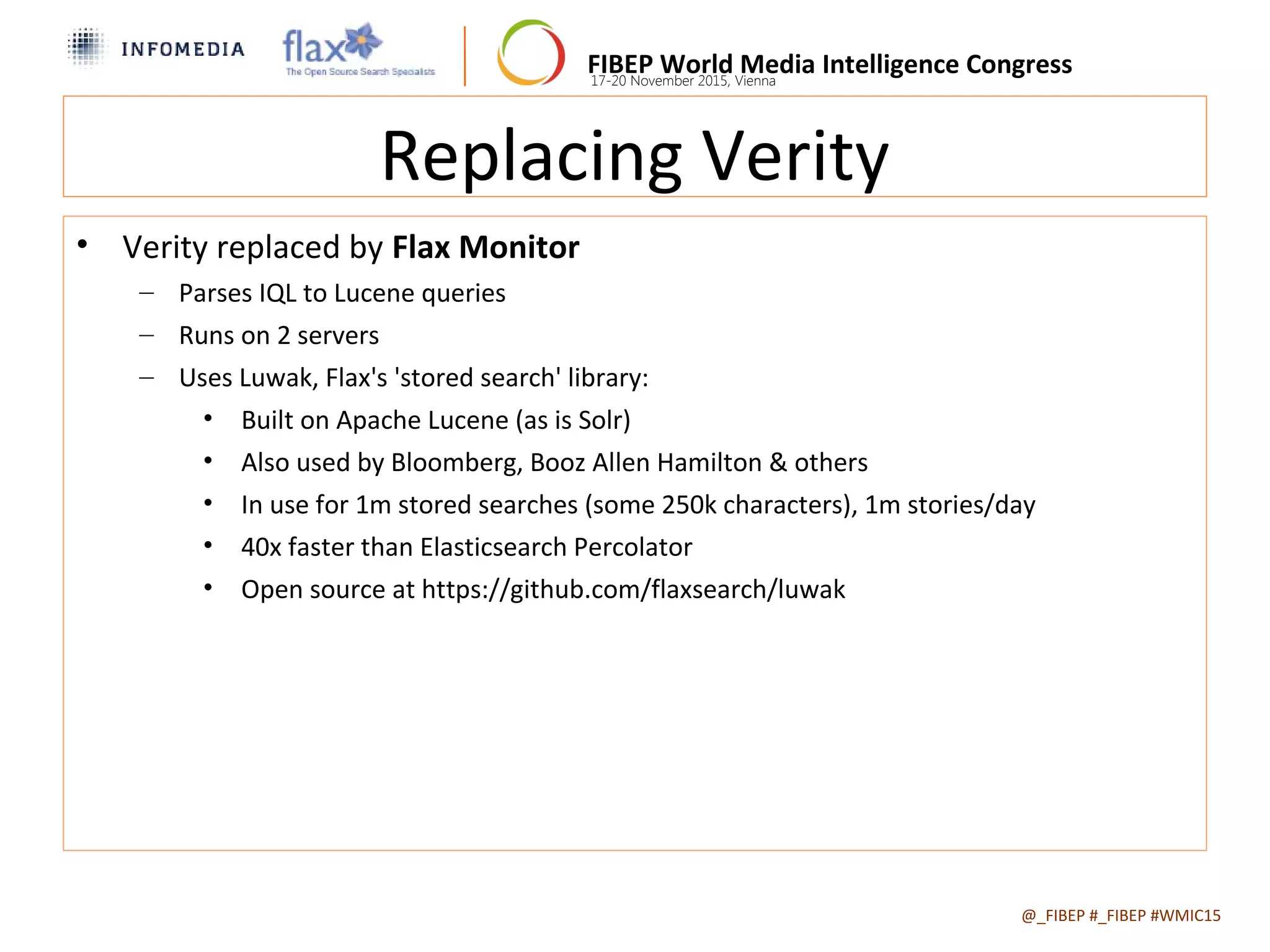 FIBEP World Media Intelligence Congress17-20 November 2015, Vienna
Replacing Verity
• Verity replaced by Flax Monitor
– Parses IQL to Lucene queries
– Runs on 2 servers
– Uses Luwak, Flax's 'stored search' library:
• Built on Apache Lucene (as is Solr)
• Also used by Bloomberg, Booz Allen Hamilton & others
• In use for 1m stored searches (some 250k characters), 1m stories/day
• 40x faster than Elasticsearch Percolator
• Open source at https://github.com/flaxsearch/luwak
@_FIBEP #_FIBEP #WMIC152015-11-19
 