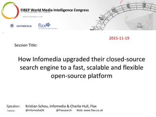 FIBEP World Media Intelligence Congress17-20 November 2015, ViennaFIBEP World Media Intelligence Congress17-20 November 2015, Vienna
www.wmicongress.com
Speaker:
Twitter:
How Infomedia upgraded their closed-source
search engine to a fast, scalable and flexible
open-source platform
Session Title:
2015-11-19
Kristian Schou, Infomedia & Charlie Hull, Flax
@InfomediaDK @Flaxsearch Web: www.flax.co.uk
 