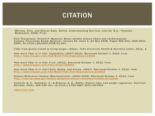 CITATION

Whitney, Ellie, and Sharon Rady. Rolfes. Understanding Nutrition 11th Ed. N.p.: Thomson
Wadsworth, 2008. Print .

Elke Theuwissen, Ronald P. Mensink, Water-soluble dietary fibers and cardiovascular
disease, Physiology &amp; Behavior, Volume 94, Issue 2, 23 May 2008, Pages 285 -292, ISSN 0031-
9384, 10.1016/j.physbeh.2008.01.001 .

Fiber from grains linked to living longer. (2011). Tufts University Health & Nutrition Letter, 29 (3), 1.
How much fiber is in that: Vegetables, (2007/2010). Retrieved October 7, 2012, from
http://www.fitsugar.com/How-Much-Fiber-Vegetables-214540

How much fiber is in that: Fruit , (2012). Retrieved October 7, 2012, from
http://www.fitsugar.com/Fiber -Fruits-209893
How much fiber is in that? Nuts, Beans, and Grains, ( 2007). Retrieved October 7, 2012, from
http://www.fitsugar.com/How-Much-Fiber-Nuts-Beans-Grains-214543
Dietary Reference Intakes: Macronutrients , (2002/2005). Retrieved October 7, 2012, from
http://fnic.nal.usda.gov/dietary -guidance/dietary-reference-intakes/dri-tables
Howarth, N. C., Saltzman, E., & Roberts, S. B. (2001). Dietary fiber and weight regulation. Nutrition
Reviews, 59(5), 129-139. doi: 10.1111/j.1753 -4887.2001.tb07001 .
www.flickr.com
 
