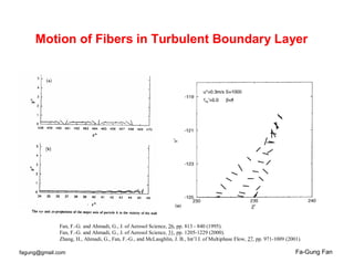 Fa-Gung Fanfagung@gmail.com
Motion of Fibers in Turbulent Boundary Layer
Fan, F.-G. and Ahmadi, G., J. of Aerosol Science, 26, pp. 813 - 840 (1995).
Fan, F.-G. and Ahmadi, G., J. of Aerosol Science, 31, pp. 1205-1229 (2000).
Zhang, H., Ahmadi, G., Fan, F.-G., and McLaughlin, J. B., Int’l J. of Multiphase Flow, 27, pp. 971-1009 (2001).
 
