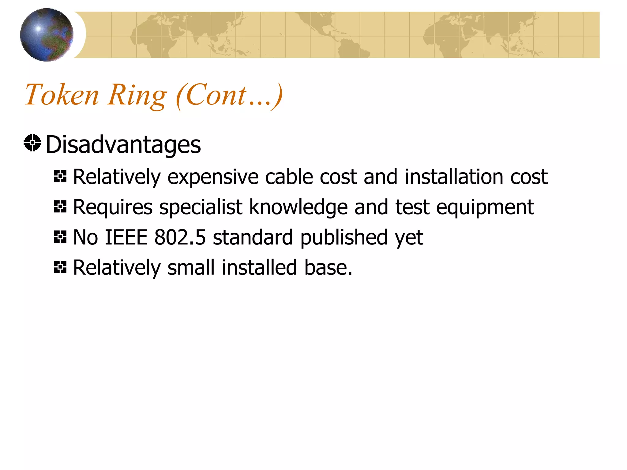 Token Ring (Cont…) Disadvantages Relatively expensive cable cost and installation cost Requires specialist knowledge and test equipment No IEEE 802.5 standard published yet Relatively small installed base. 