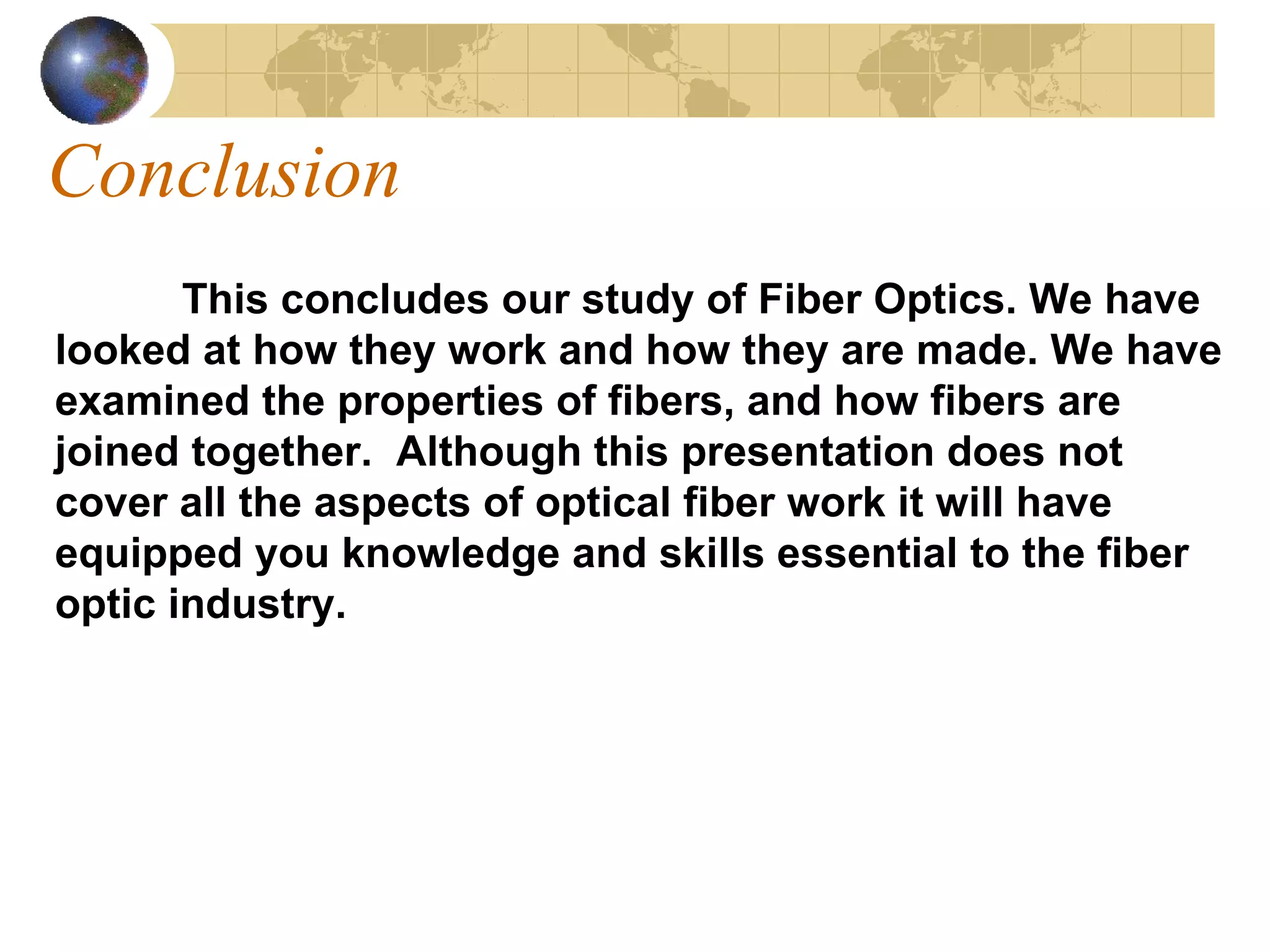 Conclusion This concludes our study of Fiber Optics. We have looked at how they work and how they are made. We have examined the properties of fibers, and how fibers are joined together.  Although this presentation does not cover all the aspects of optical fiber work it will have equipped you knowledge and skills essential to the fiber optic industry. 