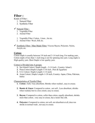 Fiber :
Kinds of Fiber :
   1. Natural Fiber
   2. Synthetic Fiber

   Natural Fiber :
   1. Vegetable Fiber
   2. Animal Fiber

   1. Vegetable Fiber: Cotton , Linen , Jut etc.
   2. Animal Fiber: Wool, Silk etc.

   Synthetic Fiber / Man Made Fiber: Viscose Rayon, Polyester, Nylon,
   Acrylic etc.

Cotton:
Cotton staple is usually between 3/8 inch and 2-1/4 inch long. For making yarn ,
Cotton staple of less than ½ inch long is not for spinning into yarn. Long staple is
High quality yarn. Short Staple is low quality yarn.

Cotton is Divided into 4 groups:
   1.   Sea Island Cotton ( Staple length – 2-1/4 inch , Country: Island )
   2.   Pima Cotton (Staple Length-1-3/4 inch , Peru & Egyptian)
   3.   U.S. Cotton ( Staple Length-1-1/2 inch)
   4.   Asian Cotton ( Staple Length-1-1/8 inch, Country- Japan, China, Pakistan,
        India)

Characteristics of Textile Fiber:
   1. Cotton : Soft, Very absorbent, Shrinks when washed , easy to crease.

   2. Ramie & Linen: Compared to cotton , not soft , Less absorbent, shrinks
      when washed, but to a less extent, easy to crease.

   3. Rayon: Compared to cotton, softer than cotton, equally absorbent, shrinks
      more than cotton , very easy to crease, has a luster like silk.

   4. Polyester: Compared to cotton, not soft, not absorbent at all, does ton
      shrink in normal wash , not easy to crease.
 