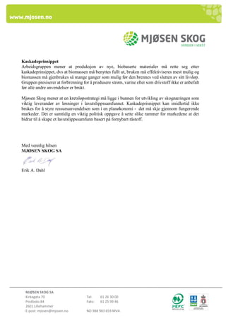 MJØSEN SKOG SA 
Kirkegata 70 Tel: 61 26 30 00 
Postboks 84 Faks: 61 25 99 46 
2601 Lillehammer 
E-post: mjosen@mjosen.no NO 988 983 659 MVA 
Kaskadeprinsippet 
Arbeidsgruppen mener at produksjon av nye, biobaserte materialer må rette seg etter kaskadeprinsippet, dvs at biomassen må benyttes fullt ut, bruken må effektiviseres mest mulig og biomassen må gjenbrukes så mange ganger som mulig før den brennes ved slutten av sitt livsløp. Gruppen presiserer at forbrenning for å produsere strøm, varme eller som drivstoff ikke er anbefalt før alle andre anvendelser er brukt. 
Mjøsen Skog mener at en kretsløpsstrategi må ligge i bunnen for utvikling av skognæringen som viktig leverandør av løsninger i lavutslippssamfunnet. Kaskadeprisnippet kan imidlertid ikke brukes for å styre ressursanvendelsen som i en planøkonomi - det må skje gjennom fungerende markeder. Det er samtidig en viktig politisk oppgave å sette slike rammer for markedene at det bidrar til å skape et lavutslippssamfunn basert på fornybart råstoff. 
Med vennlig hilsen MJØSEN SKOG SA 
Erik A. Dahl 