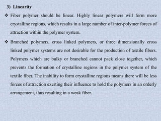 3) Linearity
 Fiber polymer should be linear. Highly linear polymers will form more
crystalline regions, which results in a large number of inter-polymer forces of
attraction within the polymer system.
 Branched polymers, cross linked polymers, or three dimensionally cross
linked polymer systems are not desirable for the production of textile fibers.
Polymers which are bulky or branched cannot pack close together, which
prevents the formation of crystalline regions in the polymer system of the
textile fiber. The inability to form crystalline regions means there will be less
forces of attraction exerting their influence to hold the polymers in an orderly
arrangement, thus resulting in a weak fiber.
 