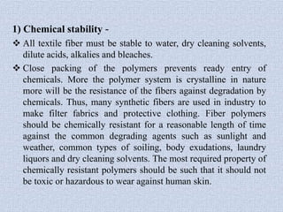 1) Chemical stability -
 All textile fiber must be stable to water, dry cleaning solvents,
dilute acids, alkalies and bleaches.
 Close packing of the polymers prevents ready entry of
chemicals. More the polymer system is crystalline in nature
more will be the resistance of the fibers against degradation by
chemicals. Thus, many synthetic fibers are used in industry to
make filter fabrics and protective clothing. Fiber polymers
should be chemically resistant for a reasonable length of time
against the common degrading agents such as sunlight and
weather, common types of soiling, body exudations, laundry
liquors and dry cleaning solvents. The most required property of
chemically resistant polymers should be such that it should not
be toxic or hazardous to wear against human skin.
 