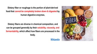 Dietary fiber or roughage is the portion of plant-derived
food that cannot be completely broken down & digested by
human digestive enzymes.
Dietary fibers are diverse in chemical composition, and
can be grouped generally by their solubility, viscosity, and
fermentability, which affect how fibers are processed in the
body.
Wikipedia
 