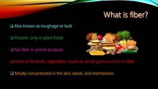  Also known as roughage or bulk
 Present only in plant foods
 No fiber in animal products.
 Most of the fruits, vegetables, beans & whole grains are rich in fiber
 Mostly concentrated in the skin, seeds, and membranes.
 