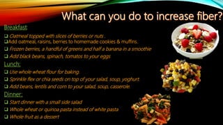 Breakfast:
 Oatmeal topped with slices of berries or nuts .
Add oatmeal, raisins, berries to homemade cookies & muffins.
 Frozen berries, a handful of greens and half a banana in a smoothie
 Add black beans, spinach, tomatos to your eggs
Lunch:
 Use whole wheat flour for baking.
 Sprinkle flex or chia seeds on top of your salad, soup, yoghurt.
 Add beans, lentils and corn to your salad, soup, casserole.
Dinner:
 Start dinner with a small side salad
 Whole wheat or quinoa pasta instead of white pasta
 Whole fruit as a dessert
 
