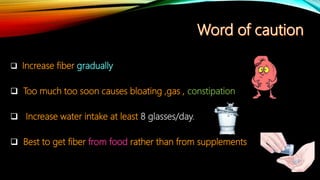  Increase fiber gradually
 Too much too soon causes bloating ,gas , constipation
 Increase water intake at least 8 glasses/day.
 Best to get fiber from food rather than from supplements
 