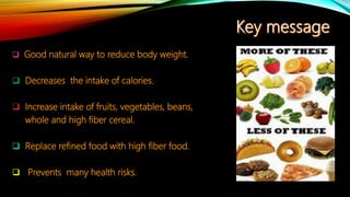  Good natural way to reduce body weight.
 Decreases the intake of calories.
 Increase intake of fruits, vegetables, beans,
whole and high fiber cereal.
 Replace refined food with high fiber food.
 Prevents many health risks.
 