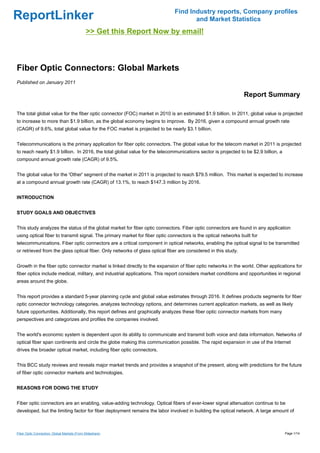 Find Industry reports, Company profiles
ReportLinker                                                                         and Market Statistics
                                              >> Get this Report Now by email!



Fiber Optic Connectors: Global Markets
Published on January 2011

                                                                                                                Report Summary

The total global value for the fiber optic connector (FOC) market in 2010 is an estimated $1.9 billion. In 2011, global value is projected
to increase to more than $1.9 billion, as the global economy begins to improve. By 2016, given a compound annual growth rate
(CAGR) of 9.6%, total global value for the FOC market is projected to be nearly $3.1 billion.


Telecommunications is the primary application for fiber optic connectors. The global value for the telecom market in 2011 is projected
to reach nearly $1.9 billion. In 2016, the total global value for the telecommunications sector is projected to be $2.9 billion, a
compound annual growth rate (CAGR) of 9.5%.


The global value for the 'Other' segment of the market in 2011 is projected to reach $79.5 million. This market is expected to increase
at a compound annual growth rate (CAGR) of 13.1%, to reach $147.3 million by 2016.


INTRODUCTION


STUDY GOALS AND OBJECTIVES


This study analyzes the status of the global market for fiber optic connectors. Fiber optic connectors are found in any application
using optical fiber to transmit signal. The primary market for fiber optic connectors is the optical networks built for
telecommunications. Fiber optic connectors are a critical component in optical networks, enabling the optical signal to be transmitted
or retrieved from the glass optical fiber. Only networks of glass optical fiber are considered in this study.


Growth in the fiber optic connector market is linked directly to the expansion of fiber optic networks in the world. Other applications for
fiber optics include medical, military, and industrial applications. This report considers market conditions and opportunities in regional
areas around the globe.


This report provides a standard 5-year planning cycle and global value estimates through 2016. It defines products segments for fiber
optic connector technology categories, analyzes technology options, and determines current application markets, as well as likely
future opportunities. Additionally, this report defines and graphically analyzes these fiber optic connector markets from many
perspectives and categorizes and profiles the companies involved.


The world's economic system is dependent upon its ability to communicate and transmit both voice and data information. Networks of
optical fiber span continents and circle the globe making this communication possible. The rapid expansion in use of the Internet
drives the broader optical market, including fiber optic connectors.


This BCC study reviews and reveals major market trends and provides a snapshot of the present, along with predictions for the future
of fiber optic connector markets and technologies.


REASONS FOR DOING THE STUDY


Fiber optic connectors are an enabling, value-adding technology. Optical fibers of ever-lower signal attenuation continue to be
developed, but the limiting factor for fiber deployment remains the labor involved in building the optical network. A large amount of



Fiber Optic Connectors: Global Markets (From Slideshare)                                                                             Page 1/14
 