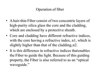 Operation of fiber
• Ahair-thin Fiber consist of two concentric layers of
high-purity silica glass the core and the cladding,
which are enclosed by a protective sheath.
• Core and cladding have different refractive indices,
with the core having a refractive index, n1, which is
slightly higher than that of the cladding,n2.
• It is this difference in refractive indices thatenables
the Fiber to guide the light. Because of this guiding
property, the Fiber is also referred to as an “optical
waveguide.”
 