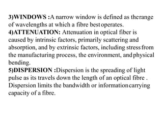 3)WINDOWS :A narrow window is defined as therange
of wavelengths at which a fibre bestoperates.
4)ATTENUATION: Attenuation in optical fiber is
caused by intrinsic factors, primarily scattering and
absorption, and by extrinsic factors, including stressfrom
the manufacturing process, the environment, andphysical
bending.
5)DISPERSION :Dispersion is the spreading of light
pulse as its travels down the length of an optical fibre .
Dispersion limits the bandwidth or informationcarrying
capacity of a fibre.
 