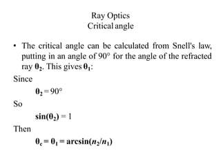 Ray Optics
Critical angle
• The critical angle can be calculated from Snell's law,
putting in an angle of 90° for the angle of the refracted
ray θ2. This gives θ1:
Since
θ2 = 90°
So
sin(θ2) = 1
Then
θc = θ1 = arcsin(n2/n1)
 