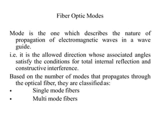 Fiber Optic Modes
Mode is the one which describes the nature of
propagation of electromagnetic waves in a wave
guide.
i.e. it is the allowed direction whose associated angles
satisfy the conditions for total internal reflection and
constructive interference.
Based on the number of modes that propagates through
the optical fiber, they are classifiedas:
•
•
Single mode fibers
Multi mode fibers
 