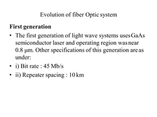 Evolution of fiber Optic system
First generation
• The first generation of light wave systems usesGaAs
semiconductor laser and operating region wasnear
0.8 μm. Other specifications of this generation areas
under:
• i) Bit rate : 45 Mb/s
• ii) Repeater spacing : 10km
 