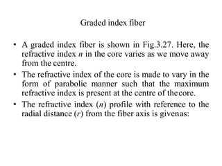 Graded index fiber
• A graded index fiber is shown in Fig.3.27. Here, the
refractive index n in the core varies as we move away
from the centre.
• The refractive index of the core is made to vary in the
form of parabolic manner such that the maximum
refractive index is present at the centre of thecore.
• The refractive index (n) profile with reference to the
radial distance (r) from the fiber axis is givenas:
 