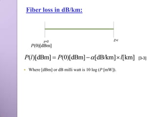 Fiber loss in dB/km:



            z=0                                   Z=l
     P(0)[dBm]

P(l )[dBm]  P(0)[dBm]  [dB/km]  l[km]               [3-3]

   Where [dBm] or dB milli watt is 10 log (P [mW]).
 