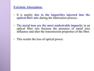 Extrinsic Absorption:

   It is mainly due to the impurities injected into the
    optical fiber mix during the fabrication process.

   The metal ions are the most undesirable impurity in an
    optical fiber mix because the presence of metal ions
    influence and alter the transmission properties of the fiber.

   This results the loss of optical power.
 