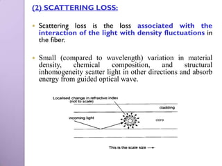 (2) SCATTERING LOSS:

   Scattering loss is the loss associated with the
    interaction of the light with density fluctuations in
    the fiber.

   Small (compared to wavelength) variation in material
    density,   chemical     composition,      and    structural
    inhomogeneity scatter light in other directions and absorb
    energy from guided optical wave.
 