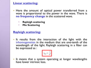 Linear scattering:

   Here the amount of optical power transferred from a
    wave is proportional to the power in the wave. There is
    no frequency change in the scattered wave.
         Rayleigh scattering
         Mie Scattering

Rayleigh scattering:

   It results from the interaction of the light with the
    inhomogeneties in the medium that are one-tenth of the
    wavelength of the light. Rayleigh scattering in a fiber can
    be expressed as :


   It means that a system operating at longer wavelengths
    have lower intrinsic loss.
 
