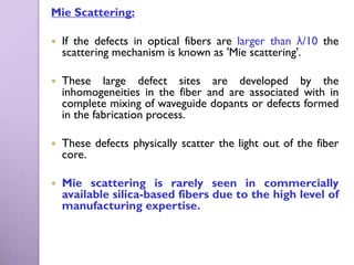 Mie Scattering:

   If the defects in optical fibers are larger than λ/10 the
    scattering mechanism is known as 'Mie scattering'.

   These large defect sites are developed by the
    inhomogeneities in the fiber and are associated with in
    complete mixing of waveguide dopants or defects formed
    in the fabrication process.

   These defects physically scatter the light out of the fiber
    core.

   Mie scattering is rarely seen in commercially
    available silica-based fibers due to the high level of
    manufacturing expertise.
 