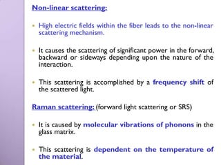 Non-linear scattering:

   High electric fields within the fiber leads to the non-linear
    scattering mechanism.

   It causes the scattering of significant power in the forward,
    backward or sideways depending upon the nature of the
    interaction.

   This scattering is accomplished by a frequency shift of
    the scattered light.

Raman scattering: (forward light scattering or SRS)

   It is caused by molecular vibrations of phonons in the
    glass matrix.

   This scattering is dependent on the temperature of
    the material.
 
