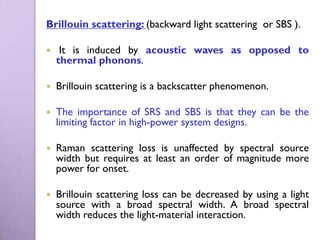 Brillouin scattering: (backward light scattering or SBS ).

    It is induced by acoustic waves as opposed to
    thermal phonons.

   Brillouin scattering is a backscatter phenomenon.

   The importance of SRS and SBS is that they can be the
    limiting factor in high-power system designs.

   Raman scattering loss is unaffected by spectral source
    width but requires at least an order of magnitude more
    power for onset.

   Brillouin scattering loss can be decreased by using a light
    source with a broad spectral width. A broad spectral
    width reduces the light-material interaction.
 