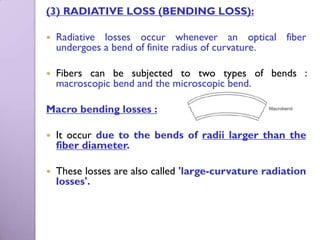 (3) RADIATIVE LOSS (BENDING LOSS):

   Radiative losses occur whenever an optical fiber
    undergoes a bend of finite radius of curvature.

   Fibers can be subjected to two types of bends :
    macroscopic bend and the microscopic bend.

Macro bending losses :

   It occur due to the bends of radii larger than the
    fiber diameter.

   These losses are also called 'large-curvature radiation
    losses'.
 